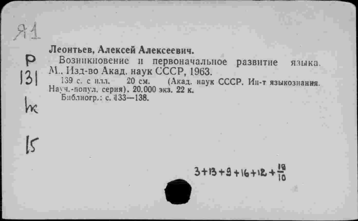 ﻿P 131 к
Леонтьев, Алексей Алексеевич.
Возникновение и первоначальное развитие языка. N.. Изд-во Акад, наук СССР, 1963.
І39 с. с илл. 20 см. (Акад, наук СССР. Ин-т языкознания. Науч.-попул. серия). 20.000 экз. 22 к.
Библиогр.: с. НЗЗ—138.
ІГ
